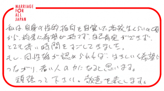 私は、自身の性的指向を自覚した高校生くらいの頃から、将来に希望が持てず、自己肯定ができず、とても辛い時間をすごしてきました。もし、同性婚が認められれば、生きていく希望につながり、若い人の力になると思います。頑張って下さい。敬意を表します。