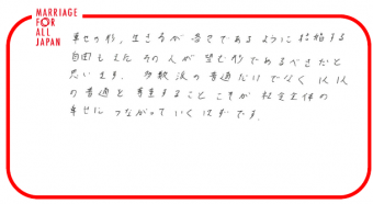 幸せの形、生き方が各々であるように、結婚する自由もまた、その人が望む形であるべきだと思います。多数派の普通だけでなく、１人１人の普通を尊重することこそが、社会全体の幸せにつながっていくはずです。