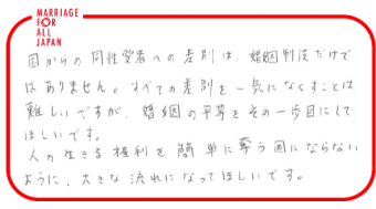 国からの同性愛者への差別は、婚姻制度だけではありません。すべての差別を一気になくすことは難しいですが、婚姻の平等をその一歩目にしてほしいです。人の生きる権利を簡単に奪う国にならないように、大きな流れになってほしいです。