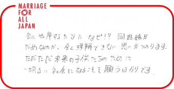 会に出席するたびになぜ！？同性婚がだめなのか、全く理解できない思いがつのります。ただただ未来の子供たちのために、明るい社会になることを願うばかりです。