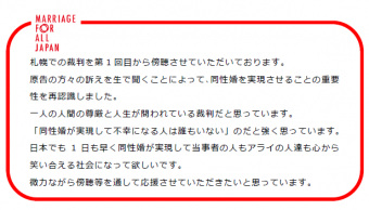 札幌での裁判を第１回目から傍聴させていただいております。原告の方々の訴えを生で聞くことによって、同性婚を実現させることの重要性を再認識しました。一人の人間の尊厳と人生が問われる裁判だと思っています。「同性婚が実現して不幸になる人は誰もいない」のだと強く思っています。日本でも１日も早く同性婚が実現して当事者の人もアライの人達も心から笑い合える社会になって欲しいです。微力ながら傍聴等を通して応援させていただきたいと思っています。