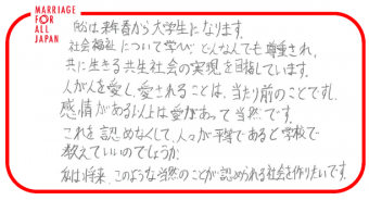 自分は来年春から大学生になります。社会福祉について学び、どんな人でも尊重され、共に生きる共生社会の実現を目指しています。人が人を愛し愛されることは、当たり前のことですし、感情がある以上は愛があって当然です。これを認めなくして、人々が平等であると学校で教えていいのでしょうか。私は将来、このような当然のことが認められる社会を作りたいです。