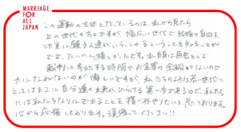 この運動の主体となっているのは、私から見たら上の世代の方々ですが、幅広い世代で結婚の自由を切実に願う人達がいらっしゃるということを知るということができ、たいへん嬉しかったです。私自身は原告として裁判に参加する時間やお金等の余裕がないので、力になれないのが悔しいですが、私たちのような若い世代にとっては、まさに自分たちの未来がひらける第一歩であるので、私たちには私たちなりにできることを、精一杯やりたいと思っております。心から応援しております。頑張ってください！！