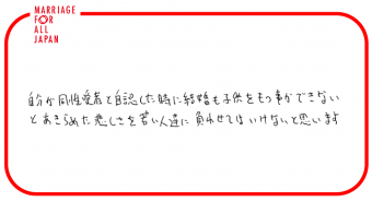 自分が同性愛者と自認した時に結婚も子供ももつ事ができないとあきらめた悲しさを若い人達に負わせてはいけないと思います