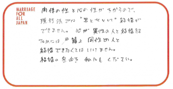 肉体の性と心の性がちがうので、現行法では“男と女として”結婚ができません。心が異性の人と結婚するためには戸籍上同性の人と結婚できなくてはいけません。結婚の自由を私にもください。