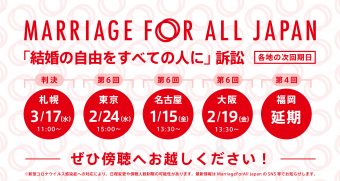 Marriage For All Japan 「結婚の自由をすべての人に」訴訟 各地の次回期日 札幌 3月17日11時　判決！ 東京　2月24日15時　第6回 名古屋 1月15日13時半　第6回 大阪　2月19日13時半　第6回 福岡　延期←第4回 ぜひ傍聴へお越しください！ ※新型コロナウイルス感染症への対応により、日程変更や傍聴人数制限の可能性があります。最新情報は、Marriage For All JapanのSNS等でお知らせします。