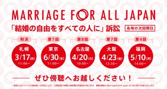 Marriage For All Japan 「結婚の自由をすべての人に」訴訟 札幌　3月17日　水曜日　11時～　判決 　第7回　東京　6月30日　水曜日　11時～　　第8回 名古屋　4月20日　火曜日　10時～　第7回 大阪　4月23日　金曜日　13時半～　第4回 福岡　5月10日　月曜日　14時～ ぜひ傍聴へお越しください！ ※新型コロナウイルス感染症への対応により、日程変更や傍聴人数制限の可能性があります。最新情報はMarriage For All Japan のSNS等でお知らせします。