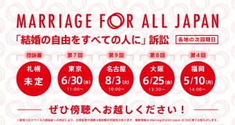 Marriage For All Japan 「結婚の自由をすべての人に」訴訟 札幌　控訴審　未定　第7回　東京　6月30日　水曜日　11時～　　第9回 名古屋　8月3日　火曜日　10時～　第8回 大阪　6月25日　金曜日　13時半～　第4回 福岡　5月10日　月曜日　14時～ ぜひ傍聴へお越しください！ ※新型コロナウイルス感染症への対応により、日程変更や傍聴人数制限の可能性があります。最新情報はMarriage For All Japan のSNS等でお知らせします。