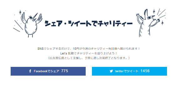 SNSでシェアするだけで、10円が今週のチャリティー先団体へ届けられます！ Let’s 拡散でチャリティーを盛り上げよう！ （広告宣伝費として支援し、予算に達し次第終了となります。）　TwitterとFacebookのシェアボタン