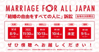 Marriage For All Japan 「結婚の自由をすべての人に」訴訟 札幌　控訴審　第2回 8月9日15時 東京　(第一次）11月30日　14時 東京第一次は判決の言い渡しがあります。 東京　第6回（第二次）10月13日　10時30分 名古屋　第13回 　 10月4日　11時 大阪　次は高裁。未定。 福岡　第10回 9月5日　10時半 ぜひ傍聴へお越しください！ ※新型コロナウイルス感染症への対応により、日程変更や傍聴人数制限の可能性があります。最新情報はMarriage For All Japan のSNS等でお知らせします。