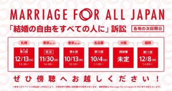 Marriage For All Japan 「結婚の自由をすべての人に」訴訟 札幌　控訴審　第3回 12 月13日13時30分 東京　(第一次）11月30日　14時 東京第一次は判決の言い渡しがあります。 東京　第6回（第二次）10月13日　10時30分 名古屋　第13回 10月4日　11時 大阪　次は高裁。未定。 福岡　第11回 12月8日　14時 ぜひ傍聴へお越しください！ ※新型コロナウイルス感染症への対応により、日程変更や傍聴人数制限の可能性があります。最新情報はMarriage For All Japan のSNS等でお知らせします。