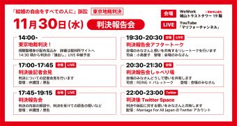 「結婚の自由をすべての人に」訴訟東京地裁判決　11月30日(水　判決報告会　会場　WeWork城山トラストタワー19階　※事前申込優先　LIVE　YouTube「マリフォーチャンネル」　11月30日（水）判決報告会　14時00分東京地裁判決！　傍聴整理券が配布見込み　詳細は裁判所サイトへ　14時30分頃から判決の旗だしLIVE中継予定　17時00分～17時45分判決後記者会見　判決についての記者会見を行います　登壇　弁護団/原告　17時45分～19時15分判決報告会　判決の内容の解説や、判決を受けての原告んの想いなど　登壇　弁護団/原告　19時30分～20時30分　判決報告会アフタートーク　会場の皆さんと想いを共有するリレートークを行います　司会　小島慶子　登壇　会場の皆さんとリレートーク　20時30分～21時30分判決報告会しゃべり場　会場のみなさんどうしで想いを共有します　司会　REING×パレットーク　登壇　会場の皆さん　22時00分～23時00分　判決後Twitterspace　判決や訴訟に対する想いをみなさんと共有します　配信　MarriageForAllJapanのTwitterアカウント