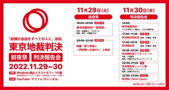 「結婚の自由をすべての人に」訴訟東京地裁判決　前夜祭　判決報告会　2022.11.20-30　会場　WeWork城山トラストタワー19階　東京都港区虎ノ門4-3-1　最寄り　神谷町駅、六本木一丁目駅　LIVE　YouTube「マリフォーチャンネル」　11月29日（火）前夜祭　18時00分～20時00分　東京地裁判決前夜祭　司会　佐藤倫子/ブルボンヌ　登壇　原告/弁護団ほか　20時00分～22時00分　映画　「愛で家族に～同性婚への道のり」上映会　11月30日（水）判決報告会　14時00分東京地裁判決！　14時30分ころから旗だしLIVE中継予定　17時00分～17時45分判決後記者会見　登壇　弁護団/原告　17時45分～19時15分判決報告会　登壇　弁護団/原告　19時30分～20時30分　判決報告会アフタートーク　司会　小島慶子　登壇　会場の皆さんとリレートーク　20時30分～21時30分判決報告会しゃべり場　司会　REING×パレットーク　登壇　会場の皆さん　22時00分～23時00分　判決後Twitterspace