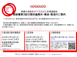 結婚の自由をすべての人に北海道訴訟 控訴審第３回口頭弁論期日・集会・配信のご案内     １１月３０日には、東京地裁の判決がありますね。次は違憲判決が出ますように・・・！  第３回口頭弁論期日は、控訴人１名と弁護団の意見陳述を予定しております。  口頭弁論終了後には、前回同様の交流会（意見交換会）を開催します。参加費無料です。気軽にお立ち寄りください。     〇第３回口頭弁論期日  2022年12月13日（火）  13:30～14:00ころまで  札幌高等裁判所８階 （札幌地裁と同じ建物）  ８０２号法廷  ※傍聴券の配布はおそらくなさそうです。     〇交流会　　  2022年12月13日（火）  14:30～15:30ころまで  教育文化会館４階403研修室  控訴人の国見亮佑さんと中谷衣里さんの司会で、おしゃべりするイベントです。東京判決についても、みんなでざっくらばらんにお話ししましょう。     〇報告配信　　  2022年12月13日（火） 18:30～  YouTube  https://www.youtube.com/watch?v=WemgPKYBwhE  東京から弁護団１名、原告さん１名にご参加いただき、東京地裁判決の解説と感想をうかがいます。札幌の控訴人らも一緒にお話しします。