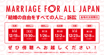 Marriage For All Japan 「結婚の自由をすべての人に」訴訟 札幌　控訴審　第3回 12月13日　火曜日　13時30分 東京　(第一次）11月30日　水曜日　14時 東京第一次は判決の言い渡しがあります。 東京　第6回（第二次）1月26日　木曜日　14時 名古屋　第14回 　12月2日　金曜日　13時10分 大阪　控訴審　第1回　12月23日　金曜日　福岡　第11回 12月8日　木曜日　14時 ぜひ傍聴へお越しください！ ※新型コロナウイルス感染症への対応により、日程変更や傍聴人数制限の可能性があります。最新情報はMarriage For All Japan のSNS等でお知らせします。