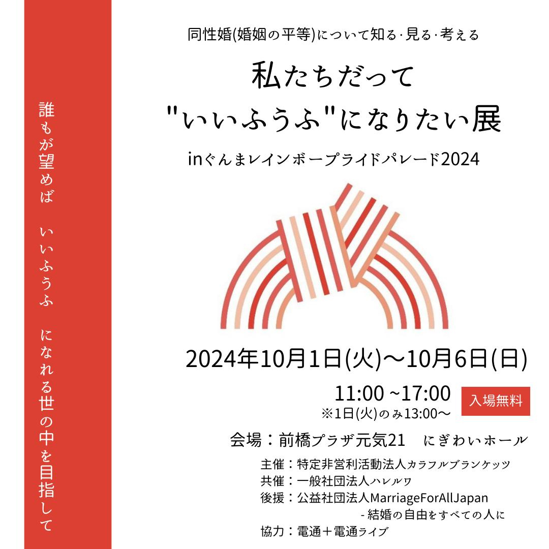 私たちだって“いいふうふ”になりたい展 in ぐんまレインボープライドパレード2024 のフライヤー画像です。
 
2024年10月1日火曜日から10月6日日曜日まで
開催時間：11時から17時まで
(1日火曜日のみ13時から)
会場：前橋プラザ元気21　にぎわいホール
 
主催：特定非営利活動法人カラフルブランケッツ
共催：一般社団法人ハレルワ
後援：公益社団法人Marriage For All Japan - 結婚の自由をすべての人に
協力：電通＋電通ライブ