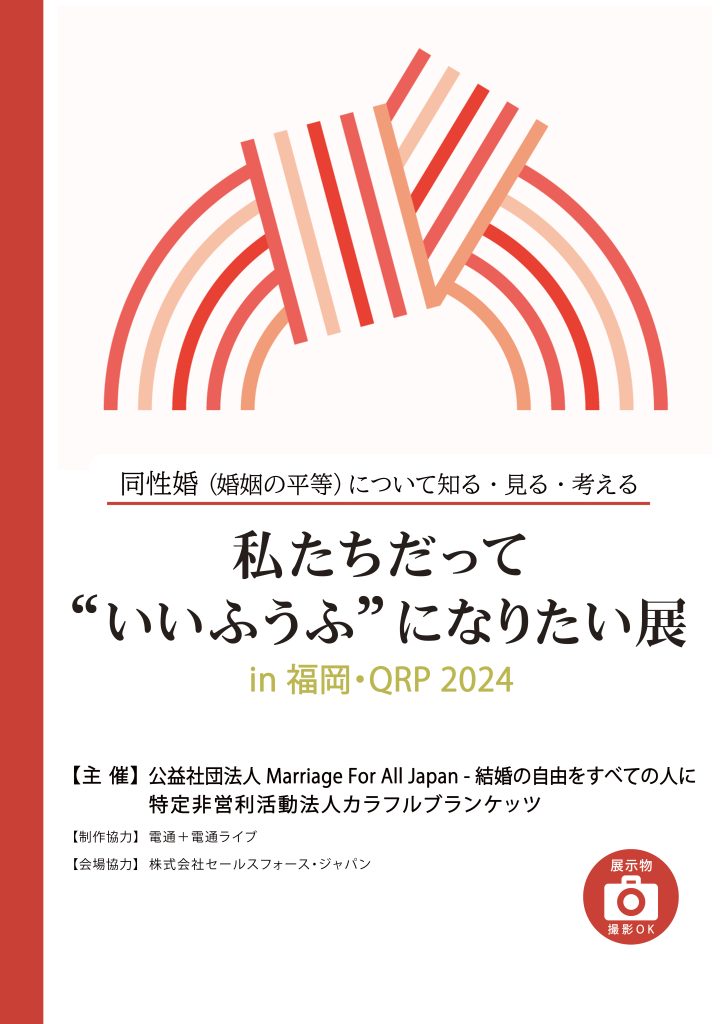 「私たちだって“いいふうふ”になりたい展」の福岡QRP開催文の告知画像

同性婚に（婚姻の平等）について知る、見る、考える
主催：公益社団法人ＭａｒｒｉａｇｅＦｏｒＡｌｌＪａｐａｎ　–　結婚の自由をすべての人に
特定非営利活動法人カラフルブランケッツ
制作協力：電通＋電通ライブ
会場協力：株式会社セールスフォース・ジャパン