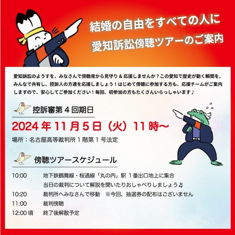 結婚の自由をすべての人に

愛知訴訟傍聴ツアーのご案内

愛知訴訟のようすを、みなさんで傍聴席から見守り&応援しませんか? この愛知で歴史が動く瞬間を、 みんなで共有し、控訴人の方達を応援しましょう! はじめて傍聴に参加する方も、応援チームがご案内 しますので、安心してご参加ください! 毎回、初参加の方もたくさんいらっしゃいます♪

控訴審第4回期日

2024年11月5日(火)11時~

場所:名古屋高等裁判所1階第1号法定

傍聴ツアースケジュール

10:00 地下鉄鶴舞線・桜通線「丸の内」駅 1番出口地上に集合 当日の裁判について解説を聞いたりおしゃべりしましょう♪ 10:20 裁判所へみなさんで移動 ※今回、抽選券の配布はございません

11:00 裁判傍聴

12:00頃終了後解散予定