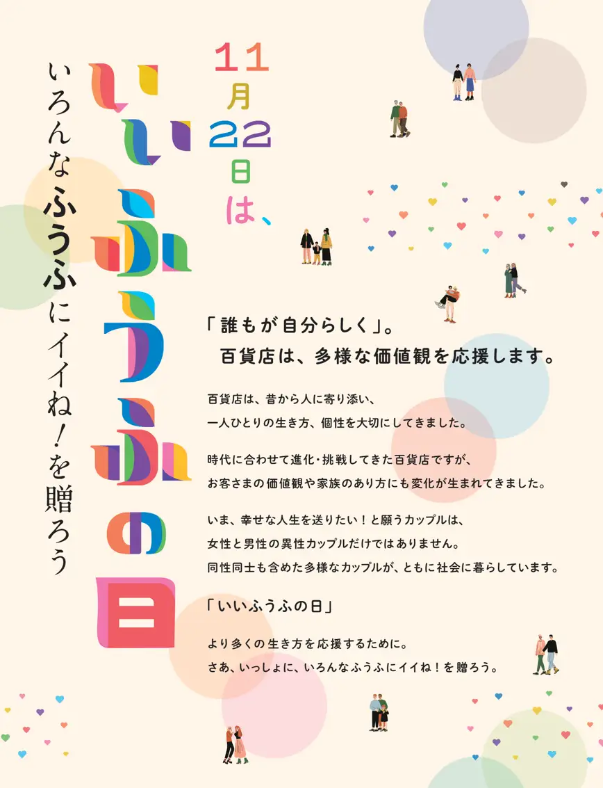 「11月22日はいいふうふの日」
百貨店は、昔から人に寄り添い、一人ひとりの生き方、個性を大切にしてきました。

時代に合わせて進化・挑戦してきた百貨店ですが、お客さまの価値観や家族のあり方にも変化が生まれてきました。

いま、幸せな人生を送りたい！と願うカップルは、女性と男性の異性カップルだけではありません。

同性同士も含めた多様なカップルが、ともに社会に暮らしています。

「いいふうふの日」

より多くの生き方を応援するために。

さあ、いっしょに、いろんなふうふにイイね！を贈ろう。