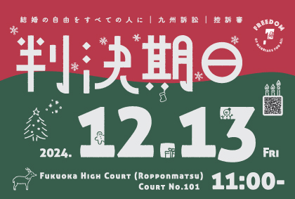 結婚の自由をすべての人に 九州訴訟 控訴審 判決期日のお知らせ画像。上半分が赤、下半分が緑でクリスマスツリーやトナカイや雪の結晶が描かれている。

2024.12.13 FRI Fukuoka HIGH Court (Ropponmatsu Court No.101 11:00-)