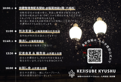 結婚の自由をすべての人に 九州訴訟 控訴審 判決期日のスケジュールのお知らせ画像。夜に街灯が光っている写真。雪が降っている様子。

10:00ころ　傍聴整理券配布開始 ＠福岡地裁1階（六本松）。傍聴希望者が多数の場合、事前に整理券が配布されます。整理券の配布は午前10時ころから開始される予定ですが、それより早くなる可能性もあります。数日前に発表される裁判所からの情報にご注意ください弁護団のXでもお知らせします。
11:00　判決言渡し ＠福岡地裁101号法廷。裁判長が判決文を読み上げます！！！
11:40ころ　旗出し＠福岡地裁前裁判所の前で結果をご報告！！！
13:30　記者会見＆報告会＠弁護士会館。原告と弁護団から、判決の内容を踏まえて報告を行います。どなたでも参加OKです。
16:00　お話し会 ＠弁護士会館。原告や弁護団と一緒にグループトーク。判決の感想を語り合いましょう。
最新情報は、九州弁護団の公式Ｘで
https://x.com/KejisubeKyushu
KEJISUBE KYUSHU　結婚の自由をすべての人に・九州訴訟|控訴審
