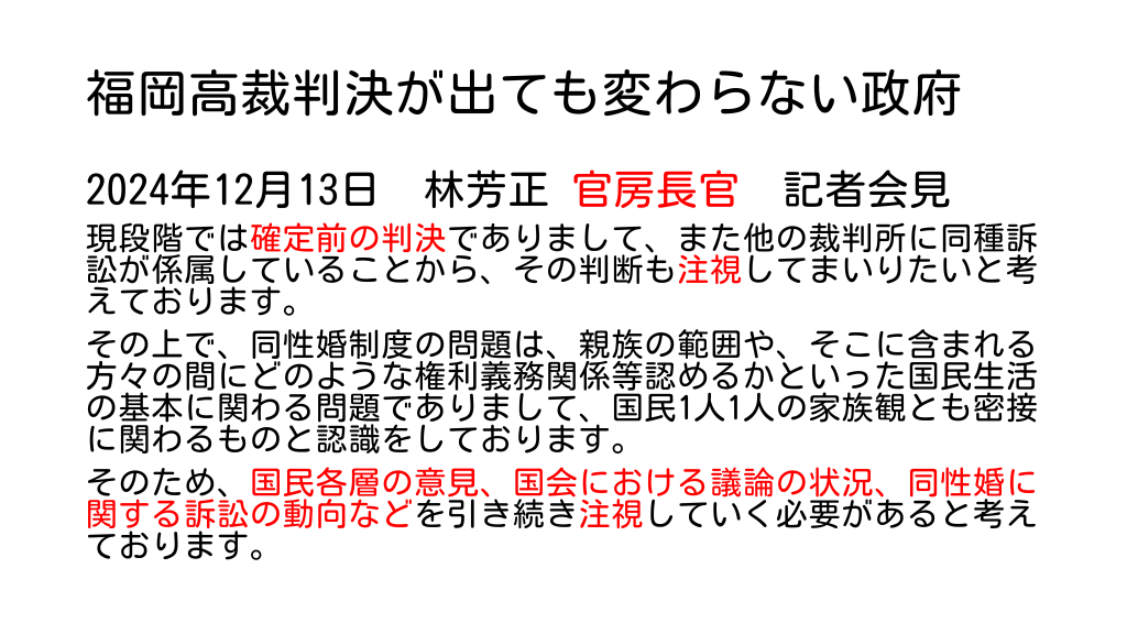 福岡高裁判決が出ても変わらない政府
2024年12月13日　林芳正 官房長官　記者会見
現段階では確定前の判決でありまして、また他の裁判所に同種訴訟が係属していることから、その判断も注視してまいりたいと考えております。
その上で、同性婚制度の問題は、親族の範囲や、そこに含まれる方々の間にどのような権利義務関係等認めるかといった国民生活の基本に関わる問題でありまして、国民1人1人の家族観とも密接に関わるものと認識をしております。
そのため、国民各層の意見、国会における議論の状況、同性婚に関する訴訟の動向などを引き続き注視していく必要があると考えております。