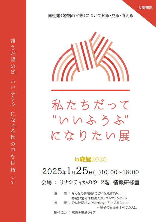 鹿屋でのいいふうふになりたい展の告知画像

タイトル　
同性婚（婚姻の平等）について知る・見る・考える
誰もが望めばいいふうふになれる世の中を目指して
私たちだっていいふうふになりたい展in鹿屋2025
2025年1月25日（土）10時から16時
会場：リナシティかのや2階 情報研修室
入場無料
主催：みんなの居場所「にじいろおおすみ。」
特定非営利活動法人カラフルブランケッツ
後援：公益社団法人 Marriage For All Japan－結婚の自由をすべての人に
制作協力：電通＋電通ライブ