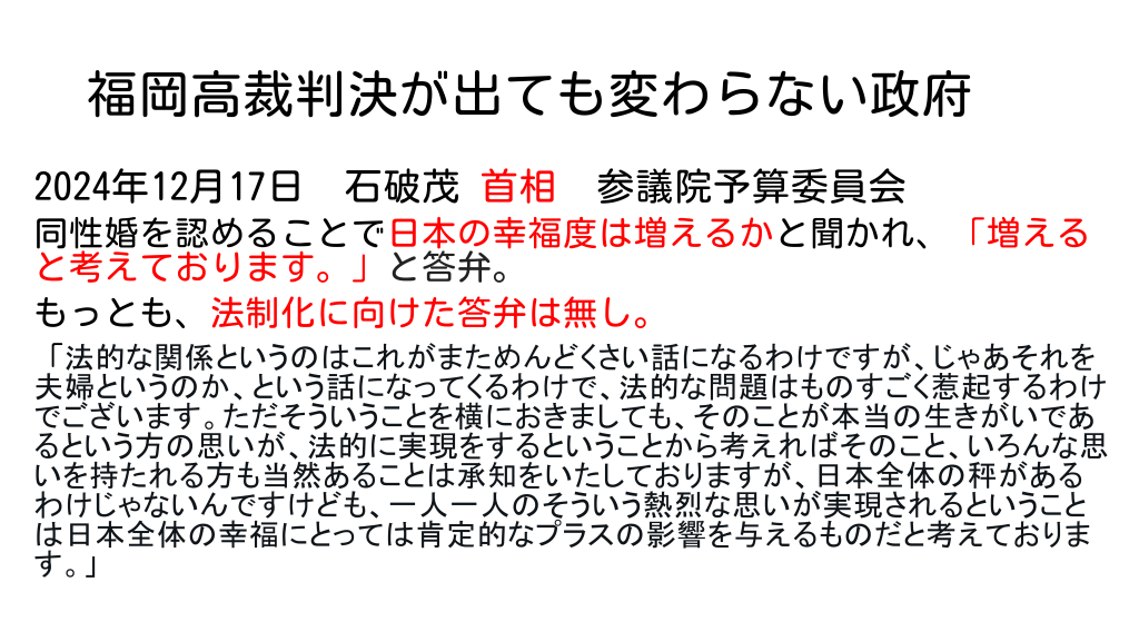 福岡高裁判決が出ても変わらない政府
2024年12月17日　石破茂 首相　参議院予算委員会
同性婚を認めることで日本の幸福度は増えるかと聞かれ、「増えると考えております。」と答弁。
もっとも、法制化に向けた答弁は無し。
「法的な関係というのはこれがまためんどくさい話になるわけですが、じゃあそれを夫婦というのか、という話になってくるわけで、法的な問題はものすごく惹起するわけでございます。ただそういうことを横におきましても、そのことが本当の生きがいであるという方の思いが、法的に実現をするということから考えればそのこと、いろんな思いを持たれる方も当然あることは承知をいたしておりますが、日本全体の秤があるわけじゃないんですけども、一人一人のそういう熱烈な思いが実現されるということは日本全体の幸福にとっては肯定的なプラスの影響を与えるものだと考えております。」
