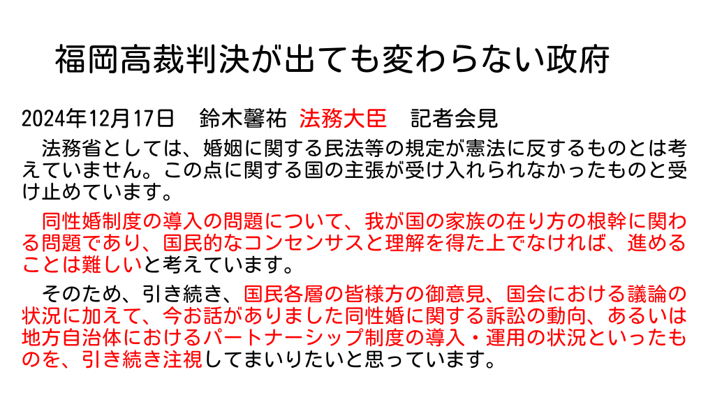 福岡高裁判決が出ても変わらない政府
2024年12月17日　鈴木馨祐 法務大臣　記者会見
　法務省としては、婚姻に関する民法等の規定が憲法に反するものとは考えていません。この点に関する国の主張が受け入れられなかったものと受け止めています。
　同性婚制度の導入の問題について、我が国の家族の在り方の根幹に関わる問題であり、国民的なコンセンサスと理解を得た上でなければ、進めることは難しいと考えています。
　そのため、引き続き、国民各層の皆様方の御意見、国会における議論の状況に加えて、今お話がありました同性婚に関する訴訟の動向、あるいは地方自治体におけるパートナーシップ制度の導入・運用の状況といったものを、引き続き注視してまいりたいと思っています。
