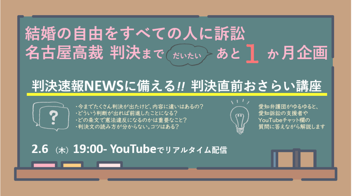 ２月６日１９時オンライン企画の告知画像。

愛知訴訟・名古屋高裁判決まで（だいたい）あと1か月企画
判決速報NEWSに備える!!判決直前おさらい講座

愛知弁護団がゆるゆると、愛知訴訟の支援者やYouTubeチャット欄の質問に答えながら解説します。

・今までたくさん判決が出たけど、内容に違いはあるの？
・どういう判断が出れば前進したことになる？
・どの条文で憲法違反になるのかは重要なこと？
・判決文の読み方が分からない。コツはある？
などなど・・・

『結婚の自由をすべての人に訴訟
名古屋高裁判決まで（だいたい）あと1か月企画』
と題してお送りします。