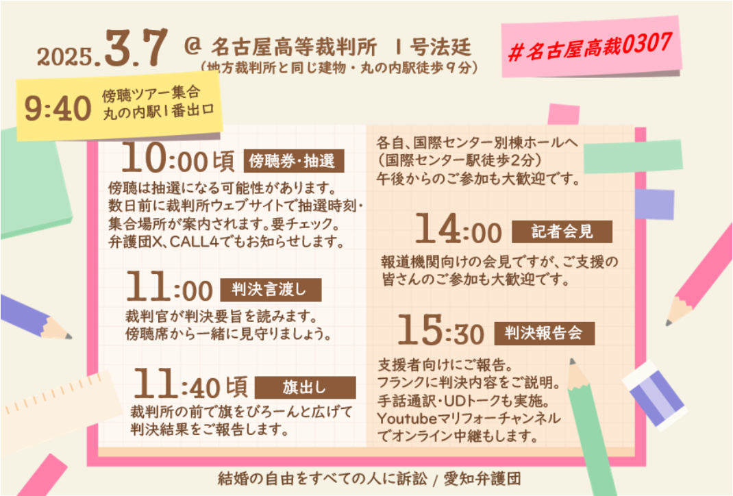 2025.3.7

@名古屋高等裁判所 1号法廷

(地裁と同じ・丸の内駅徒歩9分)

9:40
傍聴ツアー丸の内駅１番出口集合


10:00頃

傍聴券・抽選

傍聴は抽選になる可能性があります。 数日前に裁判所ウェブサイトで抽選時刻・ 集合場所が案内されます。要チェック。 弁護団X、CALL4でもお知らせします。

11:00

判決言渡し

裁判官が判決要旨を読みます。 傍聴席から一緒に見守りましょう。

11:40頃

旗出し

裁判所の前で旗をびろーんと広げて 判決結果をご報告します。

#名古屋高裁0307

各自、国際センター別棟ホールへ (国際センター駅徒歩2分)

午後からのご参加も大歓迎です。

14:00

記者会見

報道機関向けの会見ですが、ご支援の 皆さんのご参加も大歓迎です。

15:30

判決報告会

支援者向けにご報告。 フランクに判決内容をご説明。 手話通訳・UDトークも実施。 Youtubeマリフォーチャンネル でオンライン中継もします。

結婚の自由をすべての人に訴訟/ 愛知弁護団